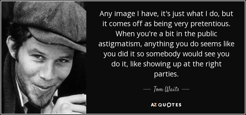 Any image I have, it's just what I do, but it comes off as being very pretentious. When you're a bit in the public astigmatism, anything you do seems like you did it so somebody would see you do it, like showing up at the right parties. - Tom Waits