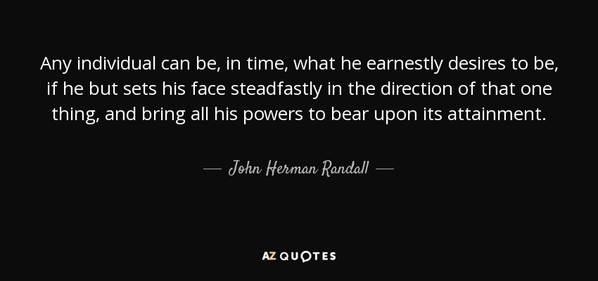 Any individual can be, in time, what he earnestly desires to be, if he but sets his face steadfastly in the direction of that one thing, and bring all his powers to bear upon its attainment. - John Herman Randall