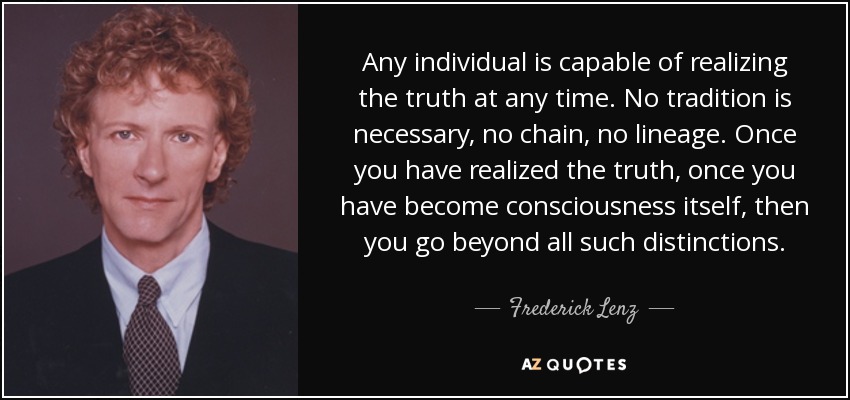 Any individual is capable of realizing the truth at any time. No tradition is necessary, no chain, no lineage. Once you have realized the truth, once you have become consciousness itself, then you go beyond all such distinctions. - Frederick Lenz