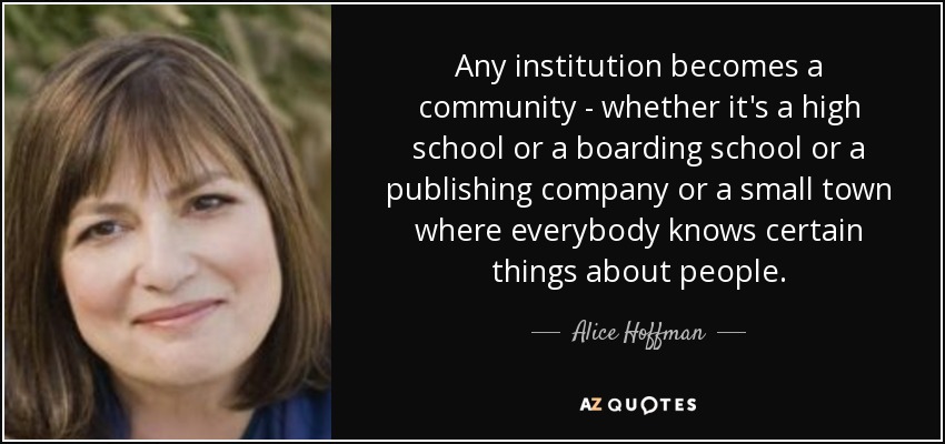 Any institution becomes a community - whether it's a high school or a boarding school or a publishing company or a small town where everybody knows certain things about people. - Alice Hoffman