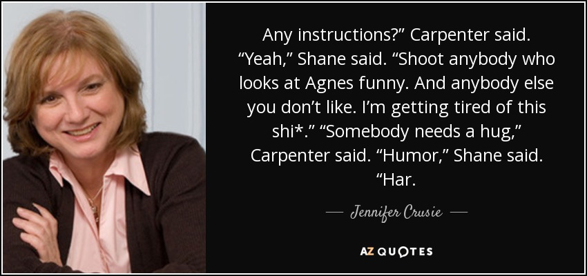 Any instructions?” Carpenter said. “Yeah,” Shane said. “Shoot anybody who looks at Agnes funny. And anybody else you don’t like. I’m getting tired of this shi*.” “Somebody needs a hug,” Carpenter said. “Humor,” Shane said. “Har. - Jennifer Crusie