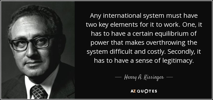 Any international system must have two key elements for it to work. One, it has to have a certain equilibrium of power that makes overthrowing the system difficult and costly. Secondly, it has to have a sense of legitimacy. - Henry A. Kissinger