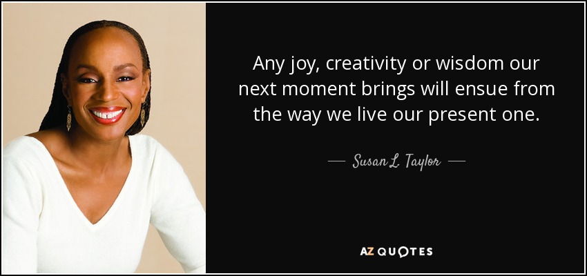 Any joy, creativity or wisdom our next moment brings will ensue from the way we live our present one. - Susan L. Taylor