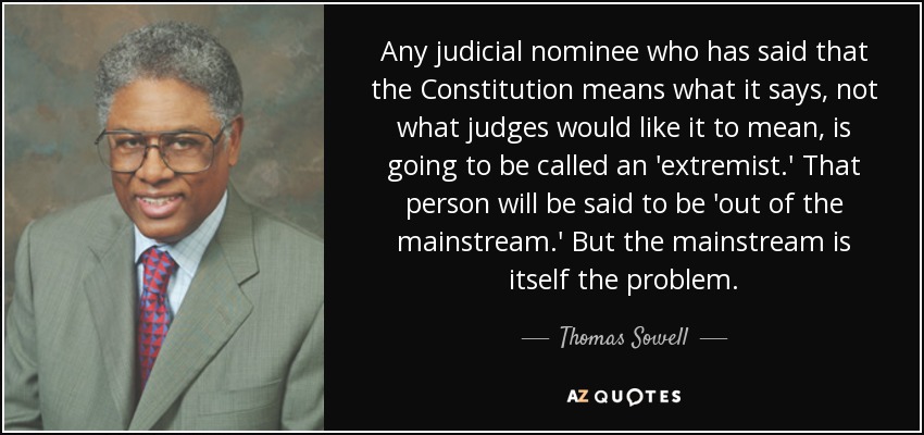 Any judicial nominee who has said that the Constitution means what it says, not what judges would like it to mean, is going to be called an 'extremist.' That person will be said to be 'out of the mainstream.' But the mainstream is itself the problem. - Thomas Sowell