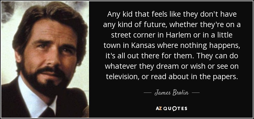 Any kid that feels like they don't have any kind of future, whether they're on a street corner in Harlem or in a little town in Kansas where nothing happens, it's all out there for them. They can do whatever they dream or wish or see on television, or read about in the papers. - James Brolin