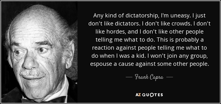 Any kind of dictatorship, I'm uneasy. I just don't like dictators. I don't like crowds. I don't like hordes, and I don't like other people telling me what to do. This is probably a reaction against people telling me what to do when I was a kid. I won't join any group, espouse a cause against some other people. - Frank Capra