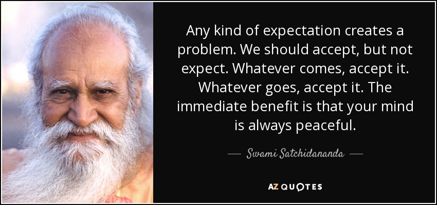 Any kind of expectation creates a problem. We should accept, but not expect. Whatever comes, accept it. Whatever goes, accept it. The immediate benefit is that your mind is always peaceful. - Swami Satchidananda