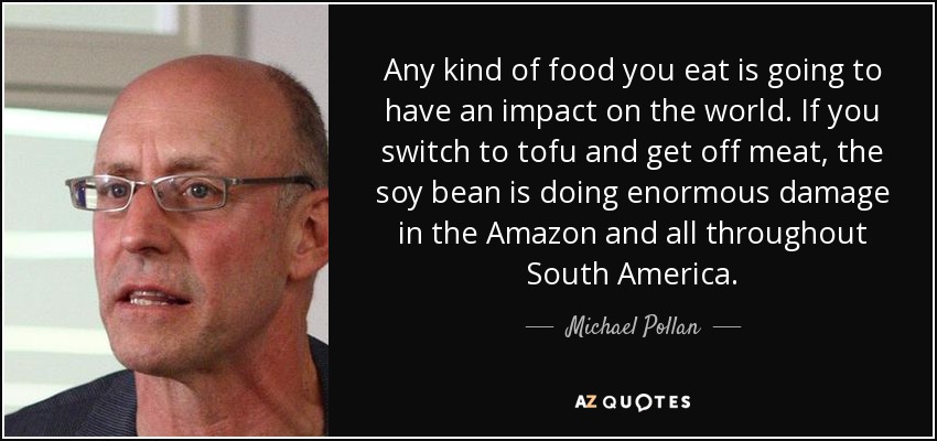 Any kind of food you eat is going to have an impact on the world. If you switch to tofu and get off meat, the soy bean is doing enormous damage in the Amazon and all throughout South America. - Michael Pollan