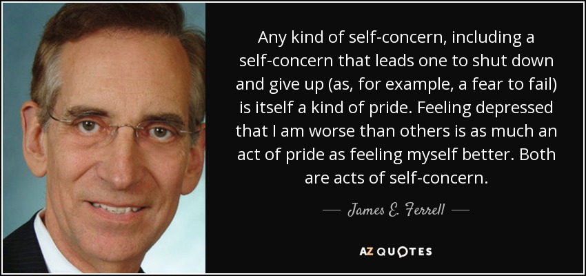 Any kind of self-concern, including a self-concern that leads one to shut down and give up (as, for example, a fear to fail) is itself a kind of pride. Feeling depressed that I am worse than others is as much an act of pride as feeling myself better. Both are acts of self-concern. - James E. Ferrell