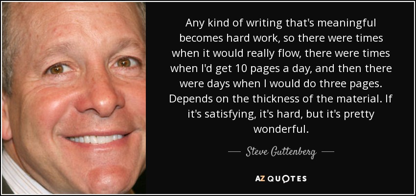 Any kind of writing that's meaningful becomes hard work, so there were times when it would really flow, there were times when I'd get 10 pages a day, and then there were days when I would do three pages. Depends on the thickness of the material. If it's satisfying, it's hard, but it's pretty wonderful. - Steve Guttenberg
