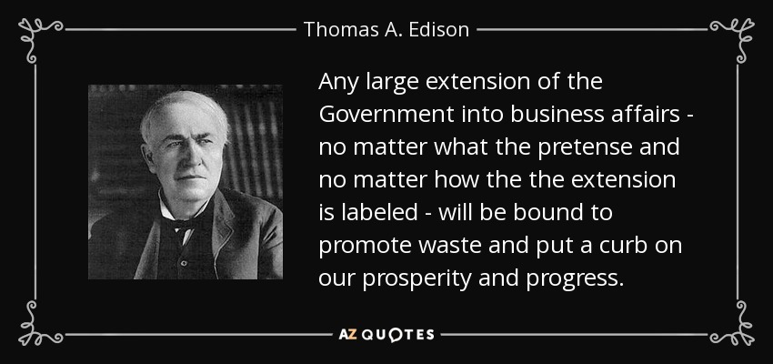 Any large extension of the Government into business affairs - no matter what the pretense and no matter how the the extension is labeled - will be bound to promote waste and put a curb on our prosperity and progress. - Thomas A. Edison
