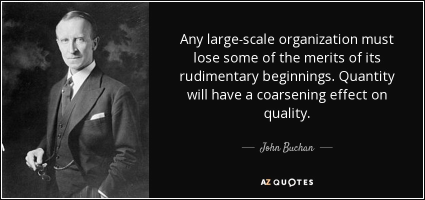 Any large-scale organization must lose some of the merits of its rudimentary beginnings. Quantity will have a coarsening effect on quality. - John Buchan