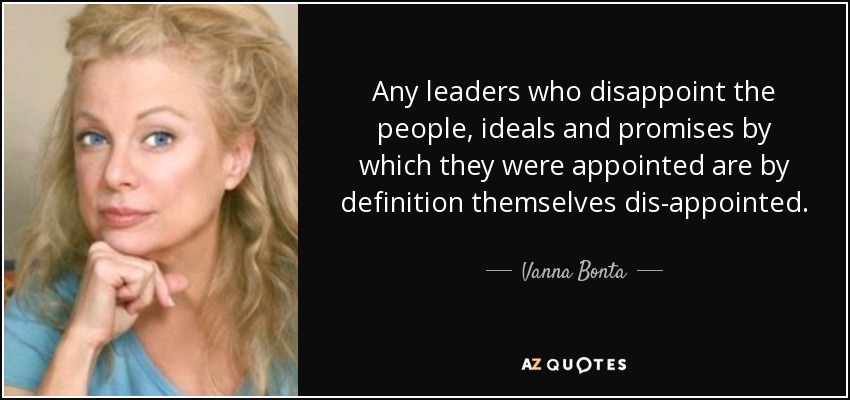 Any leaders who disappoint the people, ideals and promises by which they were appointed are by definition themselves dis-appointed. - Vanna Bonta
