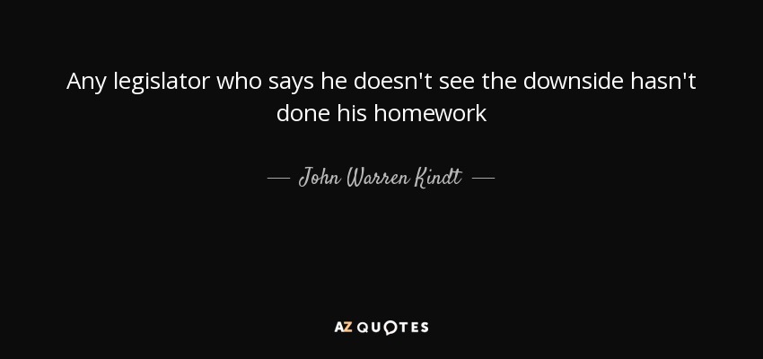 Any legislator who says he doesn't see the downside hasn't done his homework - John Warren Kindt