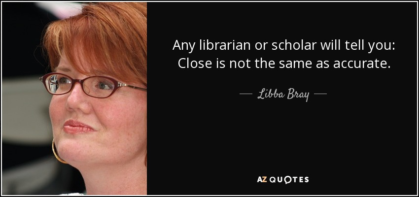 Any librarian or scholar will tell you: Close is not the same as accurate. - Libba Bray