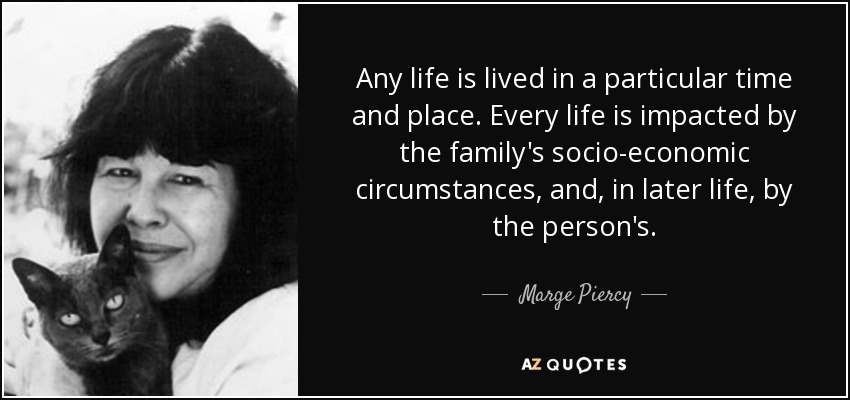 Any life is lived in a particular time and place. Every life is impacted by the family's socio-economic circumstances, and, in later life, by the person's. - Marge Piercy