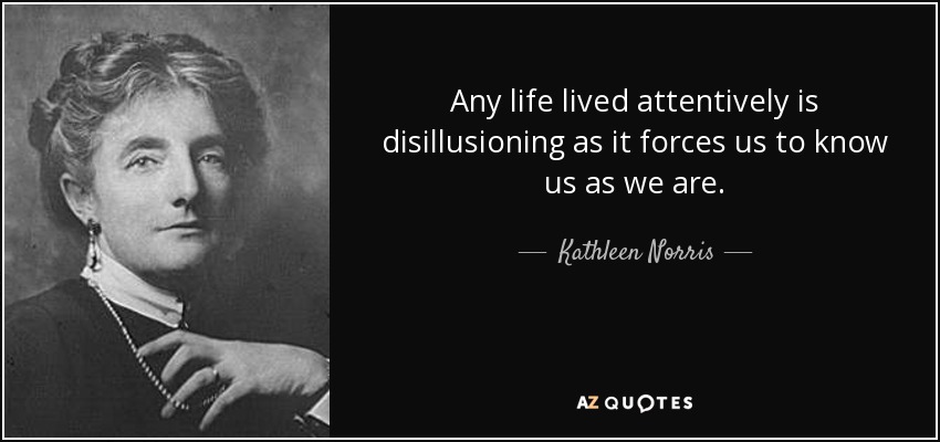 Any life lived attentively is disillusioning as it forces us to know us as we are. - Kathleen Norris