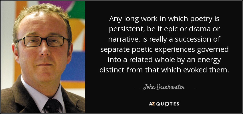 Any long work in which poetry is persistent, be it epic or drama or narrative, is really a succession of separate poetic experiences governed into a related whole by an energy distinct from that which evoked them. - John Drinkwater