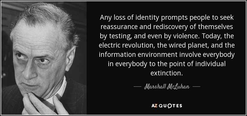 Any loss of identity prompts people to seek reassurance and rediscovery of themselves by testing, and even by violence. Today, the electric revolution, the wired planet, and the information environment involve everybody in everybody to the point of individual extinction. - Marshall McLuhan