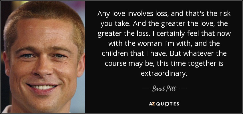 Any love involves loss, and that's the risk you take. And the greater the love, the greater the loss. I certainly feel that now with the woman I'm with, and the children that I have. But whatever the course may be, this time together is extraordinary. - Brad Pitt