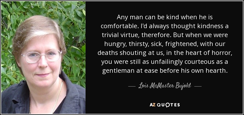 Any man can be kind when he is comfortable. I'd always thought kindness a trivial virtue, therefore. But when we were hungry, thirsty, sick, frightened, with our deaths shouting at us, in the heart of horror, you were still as unfailingly courteous as a gentleman at ease before his own hearth. - Lois McMaster Bujold