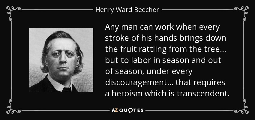 Any man can work when every stroke of his hands brings down the fruit rattling from the tree ... but to labor in season and out of season, under every discouragement... that requires a heroism which is transcendent. - Henry Ward Beecher