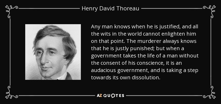 Any man knows when he is justified, and all the wits in the world cannot enlighten him on that point. The murderer always knows that he is justly punished; but when a government takes the life of a man without the consent of his conscience, it is an audacious government, and is taking a step towards its own dissolution. - Henry David Thoreau