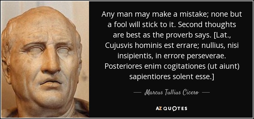 Any man may make a mistake; none but a fool will stick to it. Second thoughts are best as the proverb says. [Lat., Cujusvis hominis est errare; nullius, nisi insipientis, in errore perseverae. Posteriores enim cogitationes (ut aiunt) sapientiores solent esse.] - Marcus Tullius Cicero