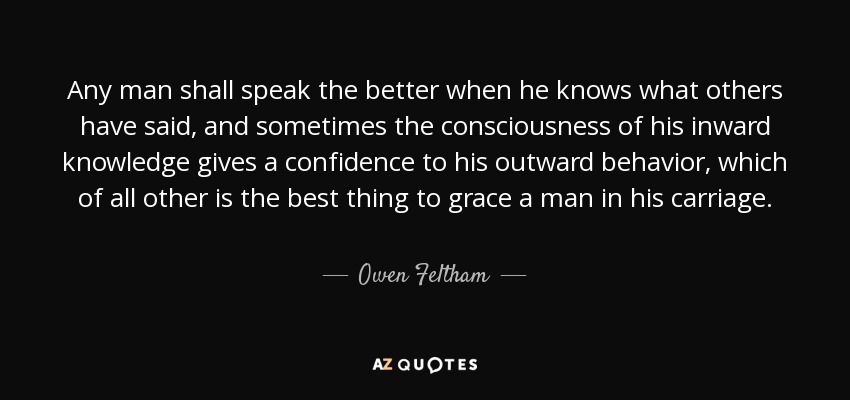 Any man shall speak the better when he knows what others have said, and sometimes the consciousness of his inward knowledge gives a confidence to his outward behavior, which of all other is the best thing to grace a man in his carriage. - Owen Feltham