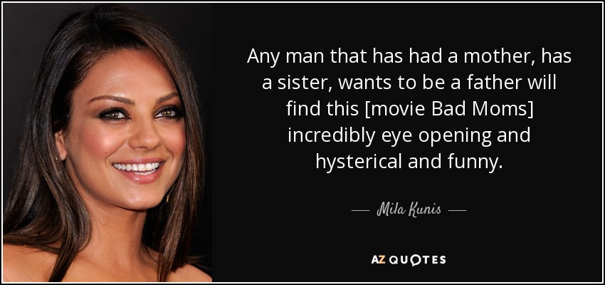 Any man that has had a mother, has a sister, wants to be a father will find this [movie Bad Moms] incredibly eye opening and hysterical and funny. - Mila Kunis