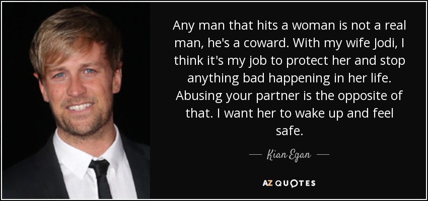 Any man that hits a woman is not a real man, he's a coward. With my wife Jodi, I think it's my job to protect her and stop anything bad happening in her life. Abusing your partner is the opposite of that. I want her to wake up and feel safe. - Kian Egan