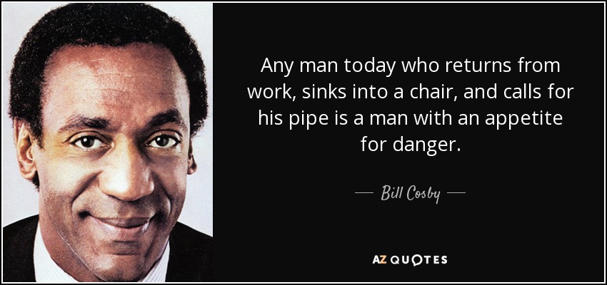 Any man today who returns from work, sinks into a chair, and calls for his pipe is a man with an appetite for danger. - Bill Cosby