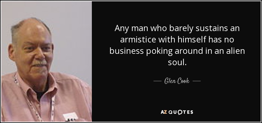 Any man who barely sustains an armistice with himself has no business poking around in an alien soul. - Glen Cook