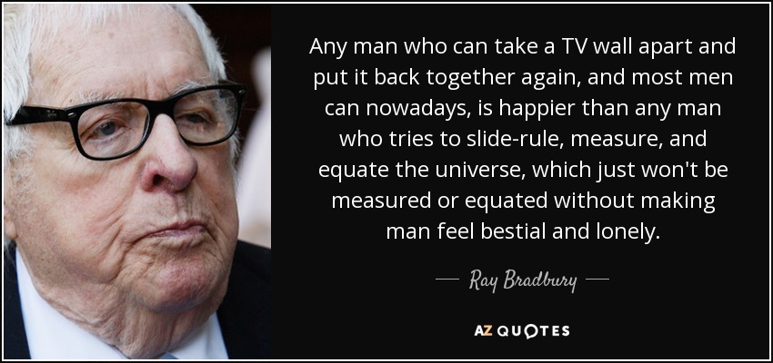 Any man who can take a TV wall apart and put it back together again, and most men can nowadays, is happier than any man who tries to slide-rule, measure, and equate the universe, which just won't be measured or equated without making man feel bestial and lonely. - Ray Bradbury