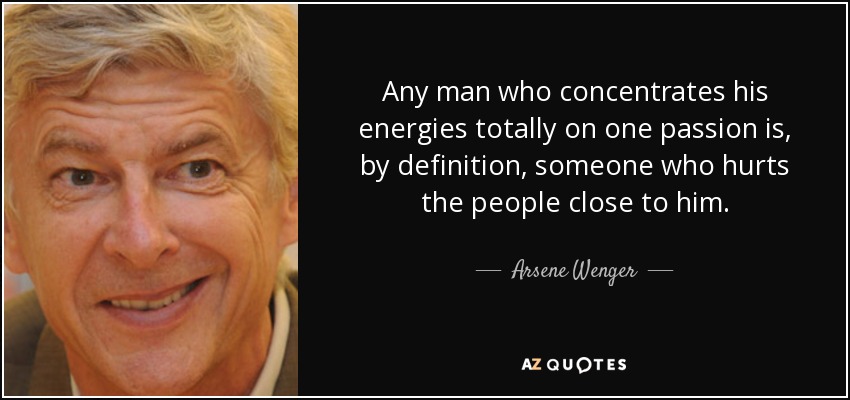 Any man who concentrates his energies totally on one passion is, by definition, someone who hurts the people close to him. - Arsene Wenger