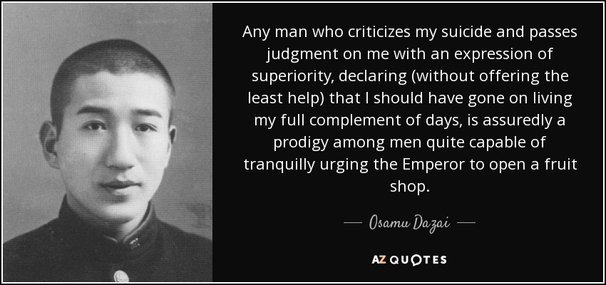 Any man who criticizes my suicide and passes judgment on me with an expression of superiority, declaring (without offering the least help) that I should have gone on living my full complement of days, is assuredly a prodigy among men quite capable of tranquilly urging the Emperor to open a fruit shop. - Osamu Dazai