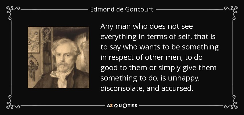 Any man who does not see everything in terms of self, that is to say who wants to be something in respect of other men, to do good to them or simply give them something to do, is unhappy, disconsolate, and accursed. - Edmond de Goncourt