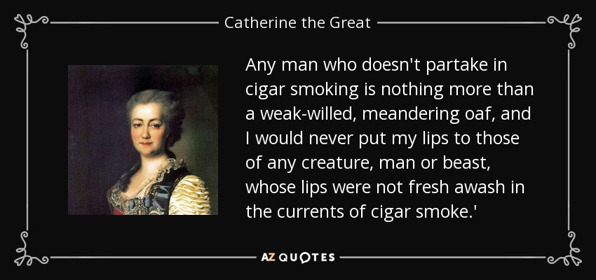 Any man who doesn't partake in cigar smoking is nothing more than a weak-willed, meandering oaf, and I would never put my lips to those of any creature, man or beast, whose lips were not fresh awash in the currents of cigar smoke.' - Catherine the Great