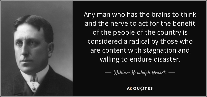 Any man who has the brains to think and the nerve to act for the benefit of the people of the country is considered a radical by those who are content with stagnation and willing to endure disaster. - William Randolph Hearst
