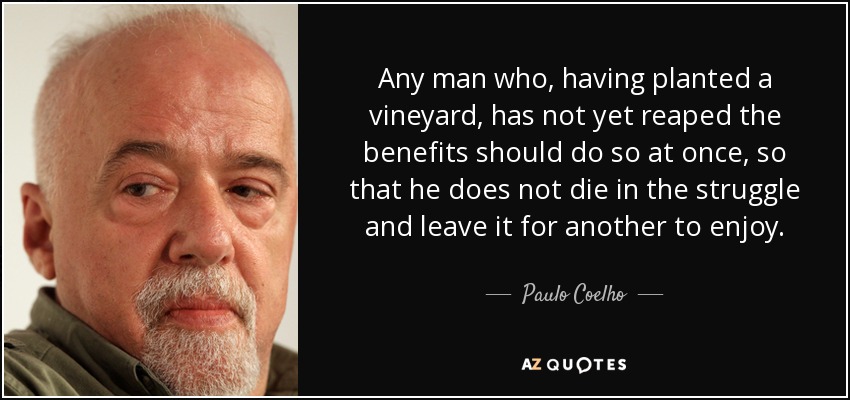 Any man who, having planted a vineyard, has not yet reaped the benefits should do so at once, so that he does not die in the struggle and leave it for another to enjoy. - Paulo Coelho