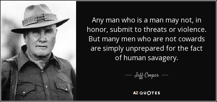 Any man who is a man may not, in honor, submit to threats or violence. But many men who are not cowards are simply unprepared for the fact of human savagery. - Jeff Cooper