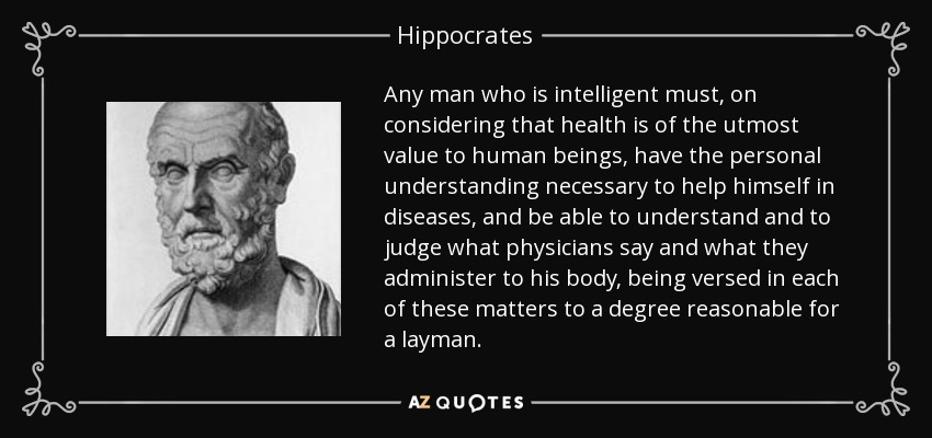 Any man who is intelligent must, on considering that health is of the utmost value to human beings, have the personal understanding necessary to help himself in diseases, and be able to understand and to judge what physicians say and what they administer to his body, being versed in each of these matters to a degree reasonable for a layman. - Hippocrates