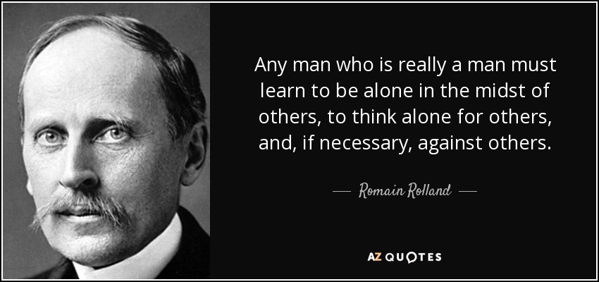 Any man who is really a man must learn to be alone in the midst of others, to think alone for others, and, if necessary, against others. - Romain Rolland