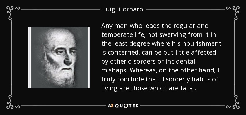 Any man who leads the regular and temperate life, not swerving from it in the least degree where his nourishment is concerned, can be but little affected by other disorders or incidental mishaps. Whereas, on the other hand, I truly conclude that disorderly habits of living are those which are fatal. - Luigi Cornaro