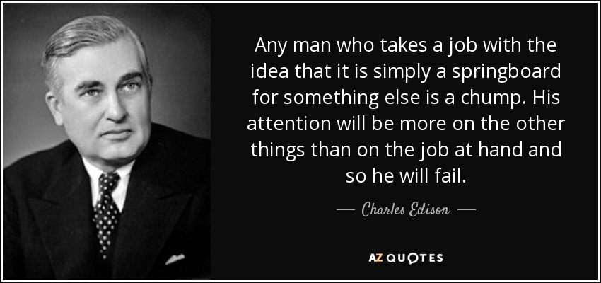 Any man who takes a job with the idea that it is simply a springboard for something else is a chump. His attention will be more on the other things than on the job at hand and so he will fail. - Charles Edison