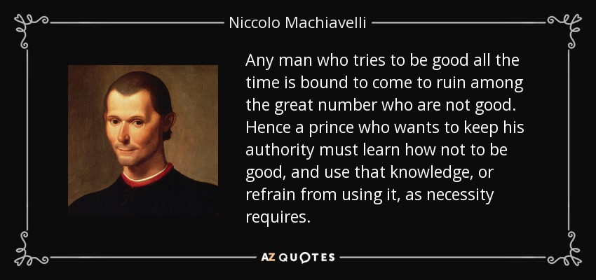 Any man who tries to be good all the time is bound to come to ruin among the great number who are not good. Hence a prince who wants to keep his authority must learn how not to be good, and use that knowledge, or refrain from using it, as necessity requires. - Niccolo Machiavelli