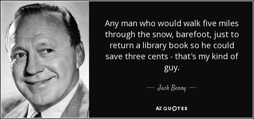 Any man who would walk five miles through the snow, barefoot, just to return a library book so he could save three cents - that's my kind of guy. - Jack Benny