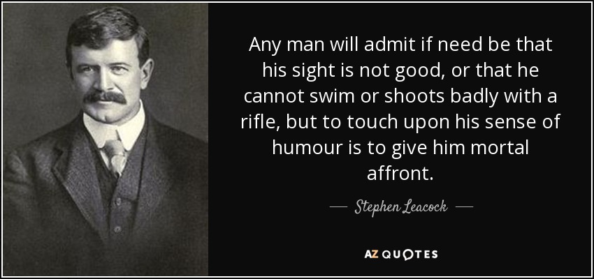 Any man will admit if need be that his sight is not good, or that he cannot swim or shoots badly with a rifle, but to touch upon his sense of humour is to give him mortal affront. - Stephen Leacock