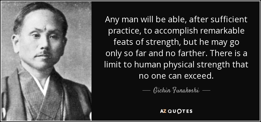 Any man will be able, after sufficient practice, to accomplish remarkable feats of strength, but he may go only so far and no farther. There is a limit to human physical strength that no one can exceed. - Gichin Funakoshi