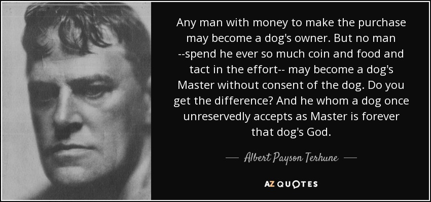 Any man with money to make the purchase may become a dog's owner. But no man --spend he ever so much coin and food and tact in the effort-- may become a dog's Master without consent of the dog. Do you get the difference? And he whom a dog once unreservedly accepts as Master is forever that dog's God. - Albert Payson Terhune